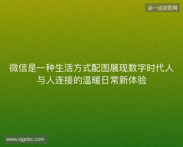 微信是一种生活方式配图展现数字时代人与人连接的温暖日常新体验